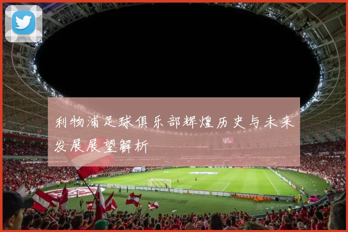 利物浦足球俱乐部辉煌历史与未来发展展望解析