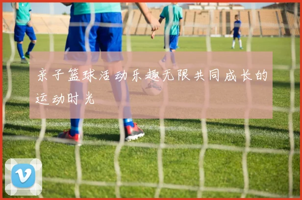 亲子篮球活动乐趣无限共同成长的运动时光