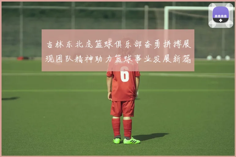 吉林东北虎篮球俱乐部奋勇拼搏展现团队精神助力篮球事业发展新篇章