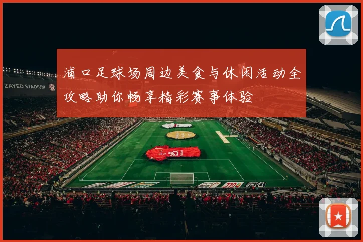 浦口足球场周边美食与休闲活动全攻略助你畅享精彩赛事体验