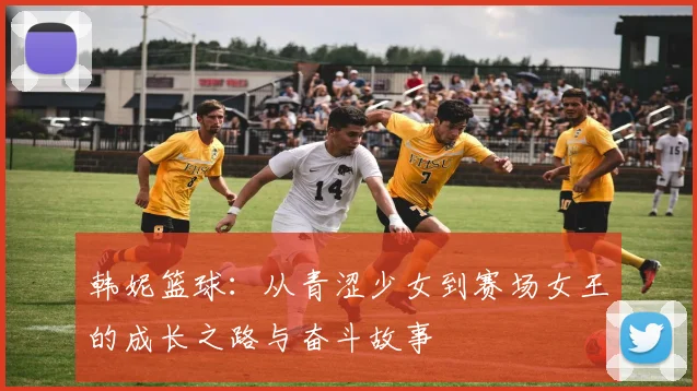 韩妮篮球：从青涩少女到赛场女王的成长之路与奋斗故事