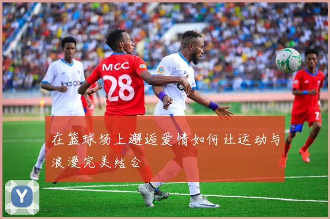 在篮球场上邂逅爱情如何让运动与浪漫完美结合