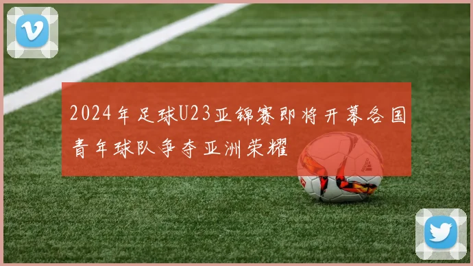 2024年足球U23亚锦赛即将开幕各国青年球队争夺亚洲荣耀