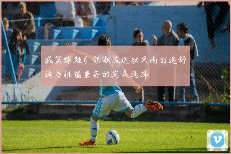 威篮球鞋引领潮流运动风尚打造舒适与性能兼备的完美选择